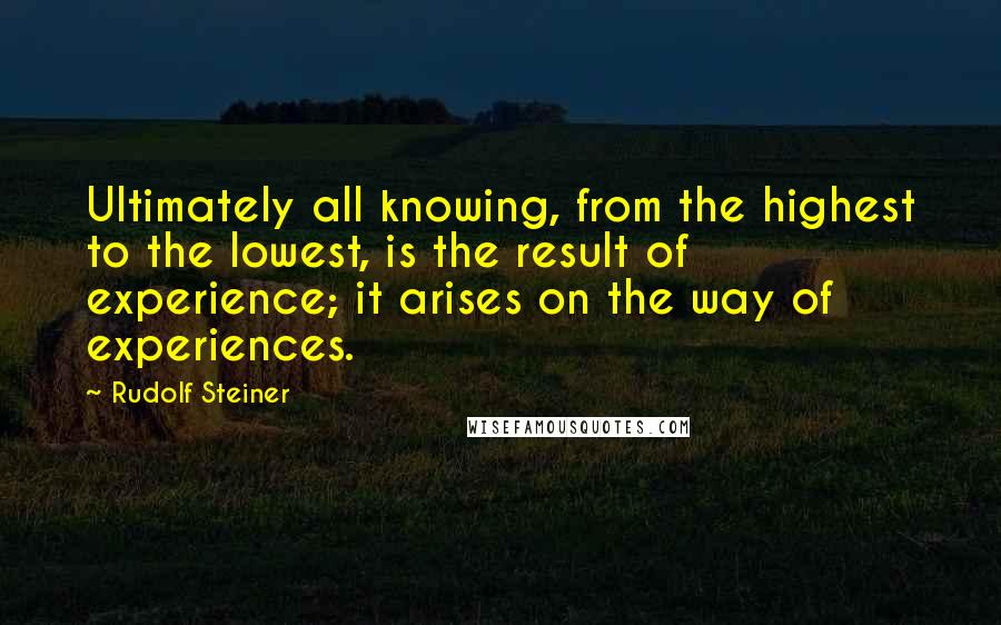 Rudolf Steiner Quotes: Ultimately all knowing, from the highest to the lowest, is the result of experience; it arises on the way of experiences.