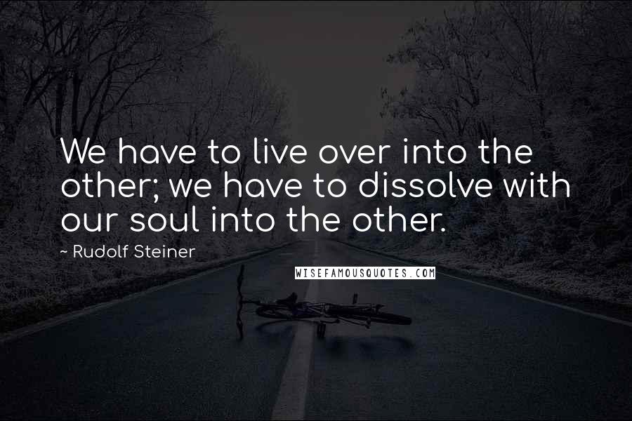 Rudolf Steiner Quotes: We have to live over into the other; we have to dissolve with our soul into the other.