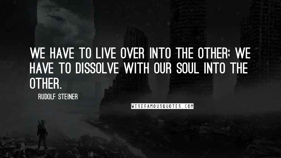 Rudolf Steiner Quotes: We have to live over into the other; we have to dissolve with our soul into the other.