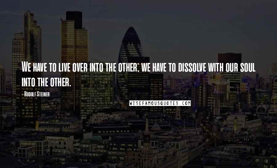 Rudolf Steiner Quotes: We have to live over into the other; we have to dissolve with our soul into the other.