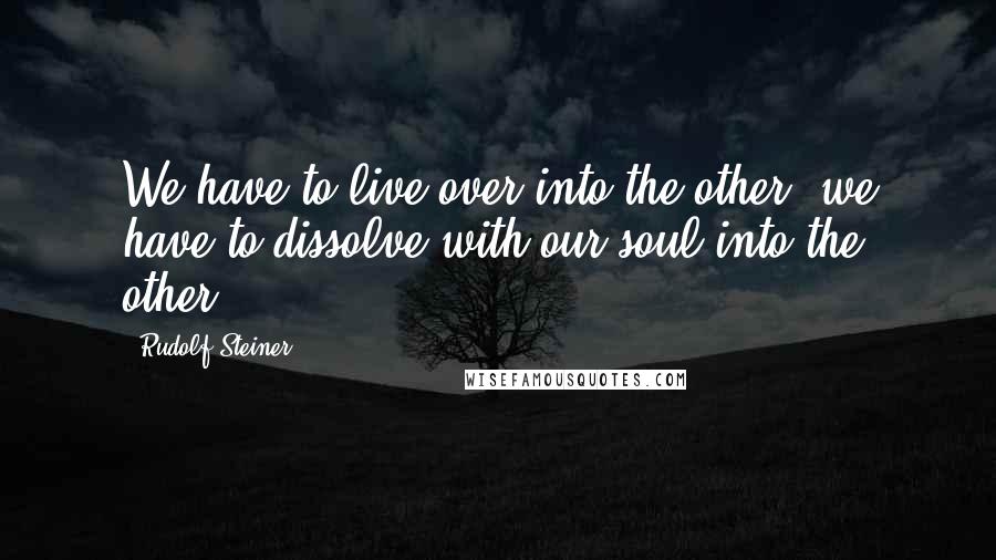 Rudolf Steiner Quotes: We have to live over into the other; we have to dissolve with our soul into the other.