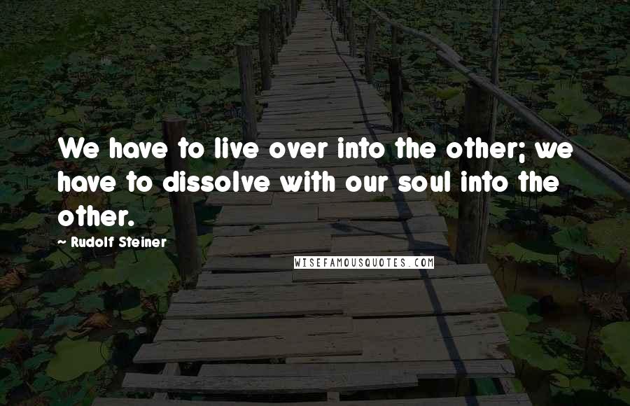 Rudolf Steiner Quotes: We have to live over into the other; we have to dissolve with our soul into the other.