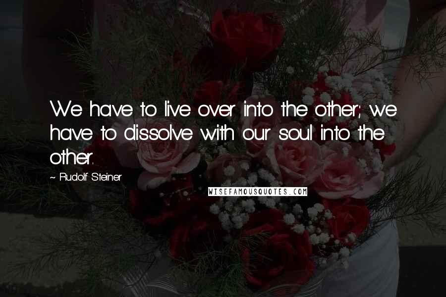 Rudolf Steiner Quotes: We have to live over into the other; we have to dissolve with our soul into the other.