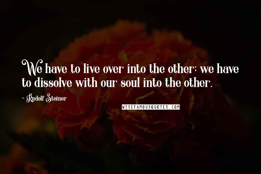 Rudolf Steiner Quotes: We have to live over into the other; we have to dissolve with our soul into the other.