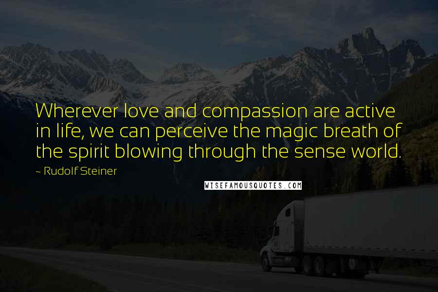 Rudolf Steiner Quotes: Wherever love and compassion are active in life, we can perceive the magic breath of the spirit blowing through the sense world.