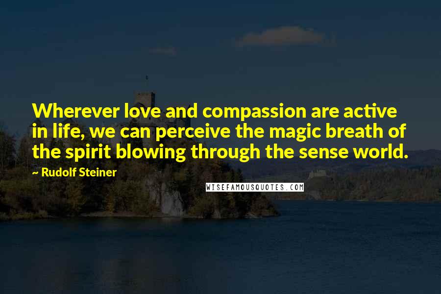 Rudolf Steiner Quotes: Wherever love and compassion are active in life, we can perceive the magic breath of the spirit blowing through the sense world.