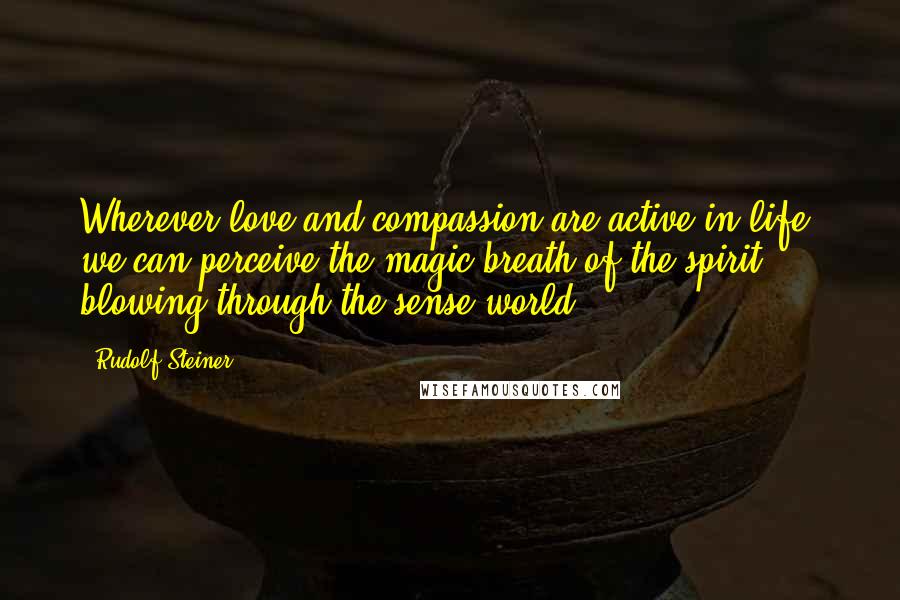 Rudolf Steiner Quotes: Wherever love and compassion are active in life, we can perceive the magic breath of the spirit blowing through the sense world.