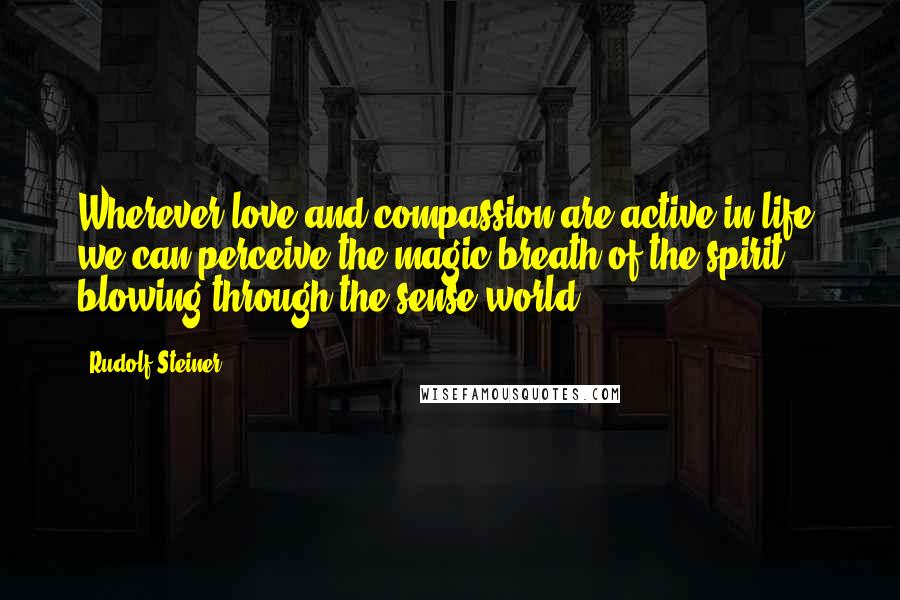 Rudolf Steiner Quotes: Wherever love and compassion are active in life, we can perceive the magic breath of the spirit blowing through the sense world.