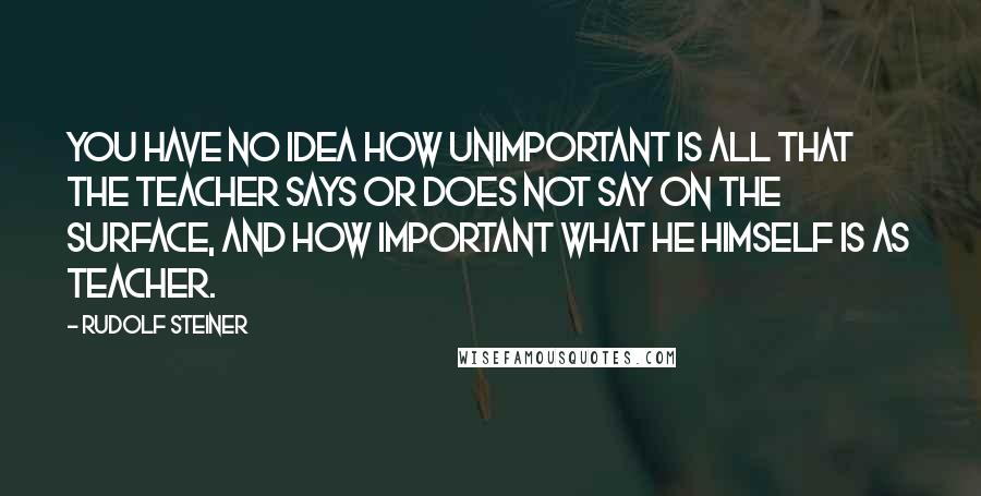 Rudolf Steiner Quotes: You have no idea how unimportant is all that the teacher says or does not say on the surface, and how important what he himself is as teacher.
