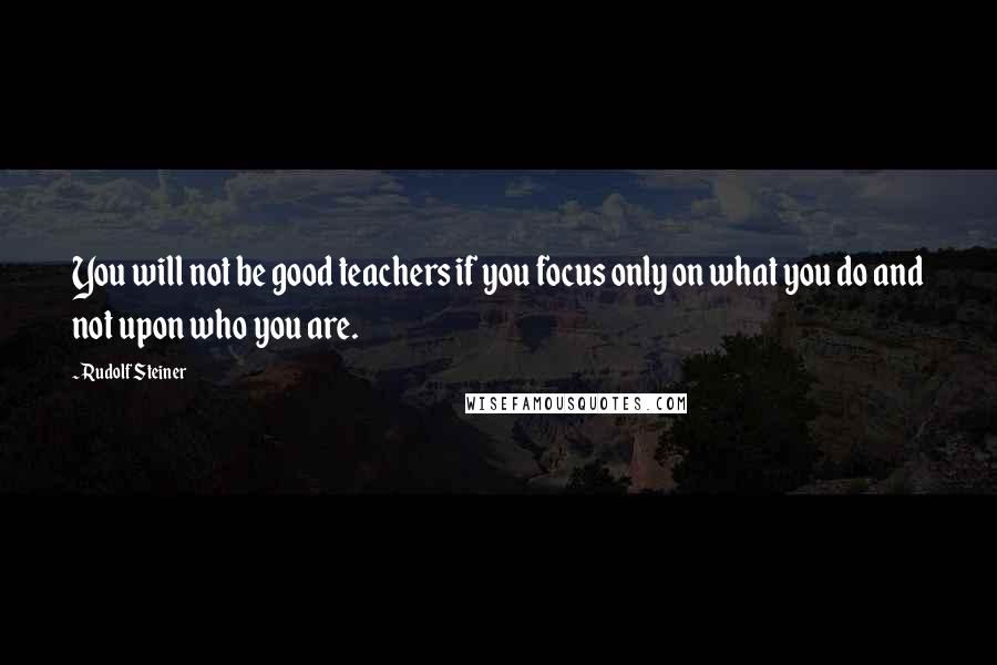 Rudolf Steiner Quotes: You will not be good teachers if you focus only on what you do and not upon who you are.