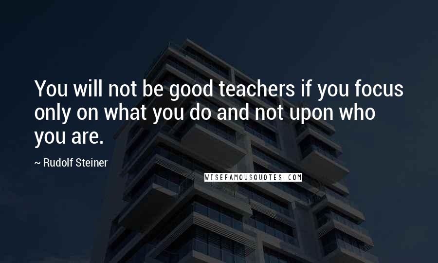 Rudolf Steiner Quotes: You will not be good teachers if you focus only on what you do and not upon who you are.