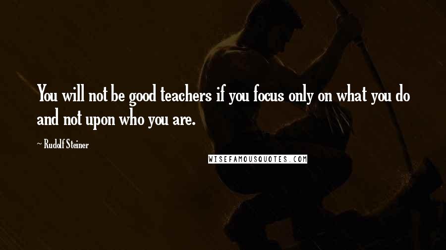 Rudolf Steiner Quotes: You will not be good teachers if you focus only on what you do and not upon who you are.