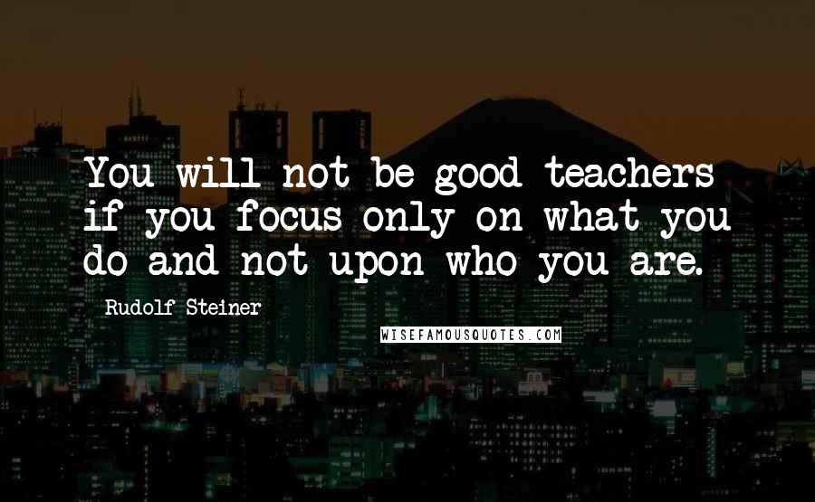 Rudolf Steiner Quotes: You will not be good teachers if you focus only on what you do and not upon who you are.