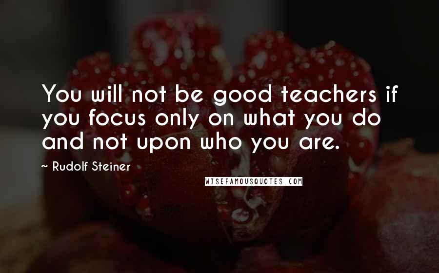 Rudolf Steiner Quotes: You will not be good teachers if you focus only on what you do and not upon who you are.
