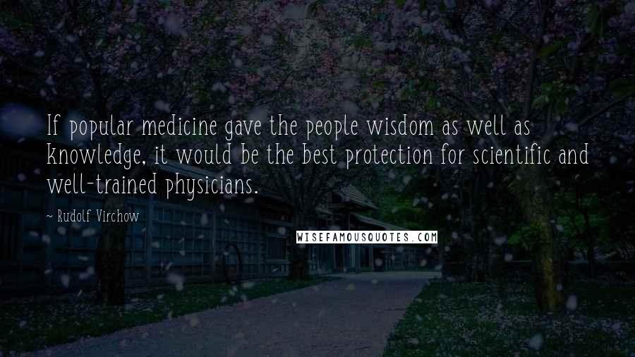 Rudolf Virchow Quotes: If popular medicine gave the people wisdom as well as knowledge, it would be the best protection for scientific and well-trained physicians.