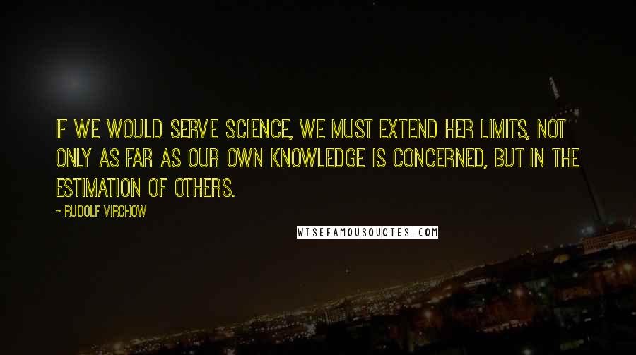 Rudolf Virchow Quotes: If we would serve science, we must extend her limits, not only as far as our own knowledge is concerned, but in the estimation of others.