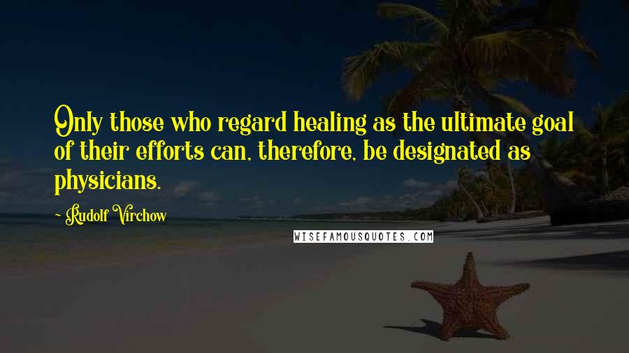 Rudolf Virchow Quotes: Only those who regard healing as the ultimate goal of their efforts can, therefore, be designated as physicians.