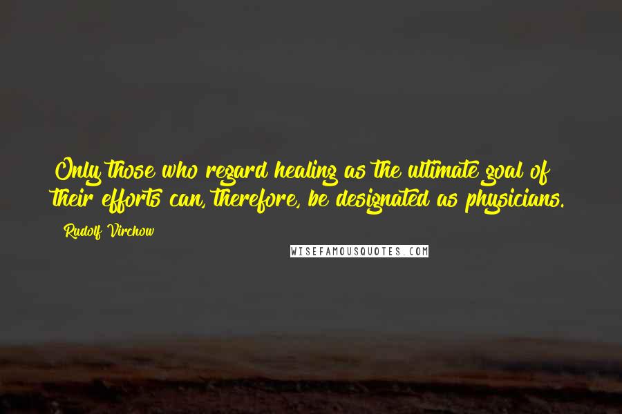 Rudolf Virchow Quotes: Only those who regard healing as the ultimate goal of their efforts can, therefore, be designated as physicians.