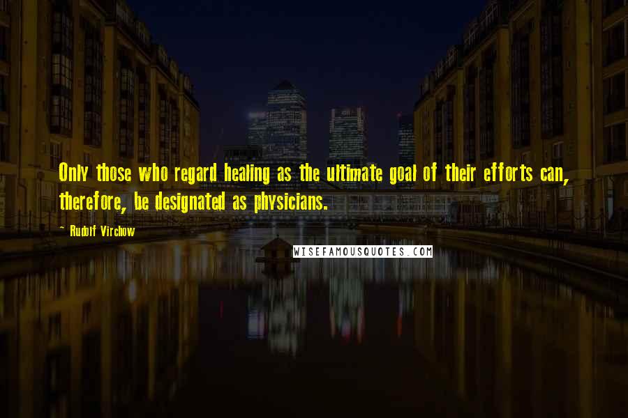 Rudolf Virchow Quotes: Only those who regard healing as the ultimate goal of their efforts can, therefore, be designated as physicians.