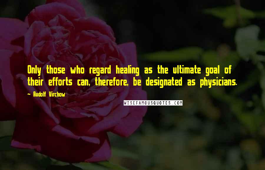 Rudolf Virchow Quotes: Only those who regard healing as the ultimate goal of their efforts can, therefore, be designated as physicians.