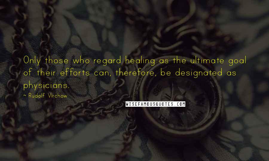 Rudolf Virchow Quotes: Only those who regard healing as the ultimate goal of their efforts can, therefore, be designated as physicians.