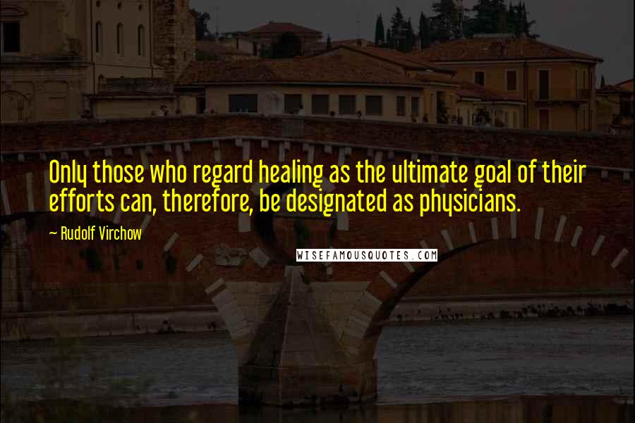 Rudolf Virchow Quotes: Only those who regard healing as the ultimate goal of their efforts can, therefore, be designated as physicians.
