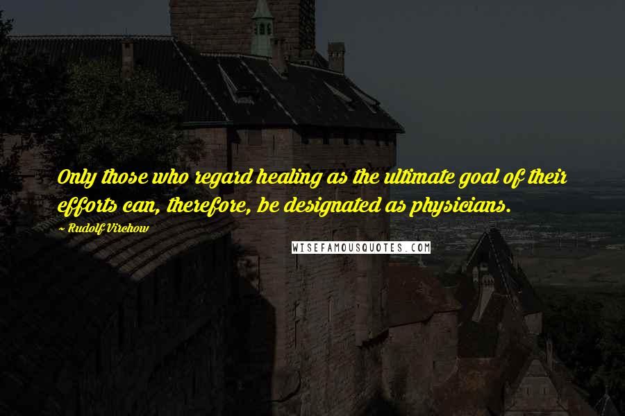 Rudolf Virchow Quotes: Only those who regard healing as the ultimate goal of their efforts can, therefore, be designated as physicians.