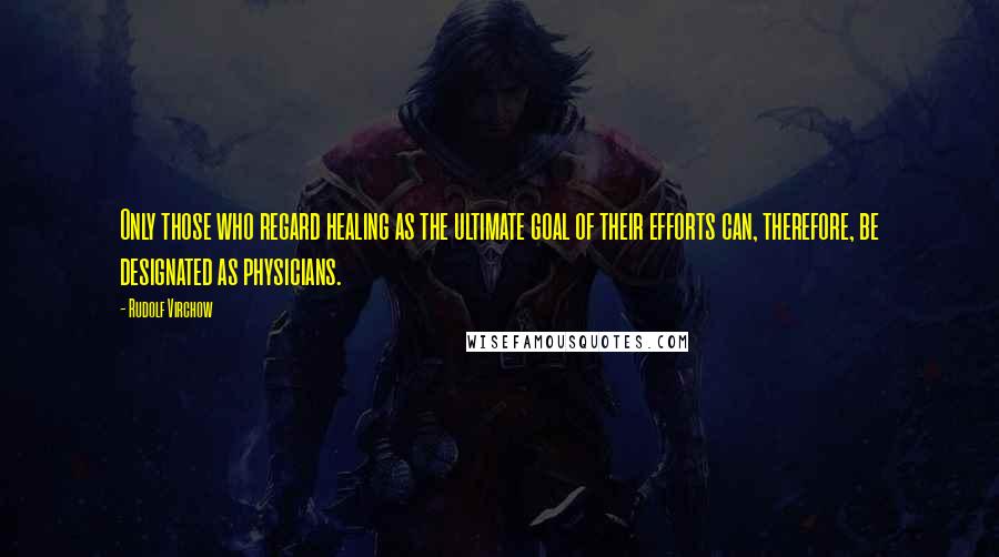 Rudolf Virchow Quotes: Only those who regard healing as the ultimate goal of their efforts can, therefore, be designated as physicians.