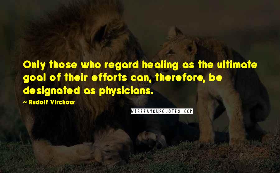 Rudolf Virchow Quotes: Only those who regard healing as the ultimate goal of their efforts can, therefore, be designated as physicians.