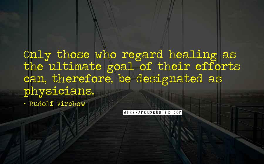 Rudolf Virchow Quotes: Only those who regard healing as the ultimate goal of their efforts can, therefore, be designated as physicians.