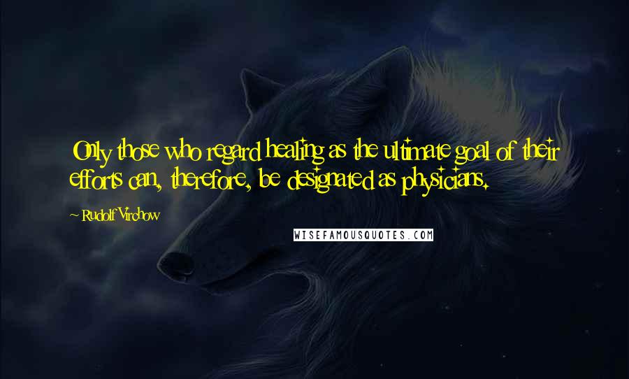 Rudolf Virchow Quotes: Only those who regard healing as the ultimate goal of their efforts can, therefore, be designated as physicians.