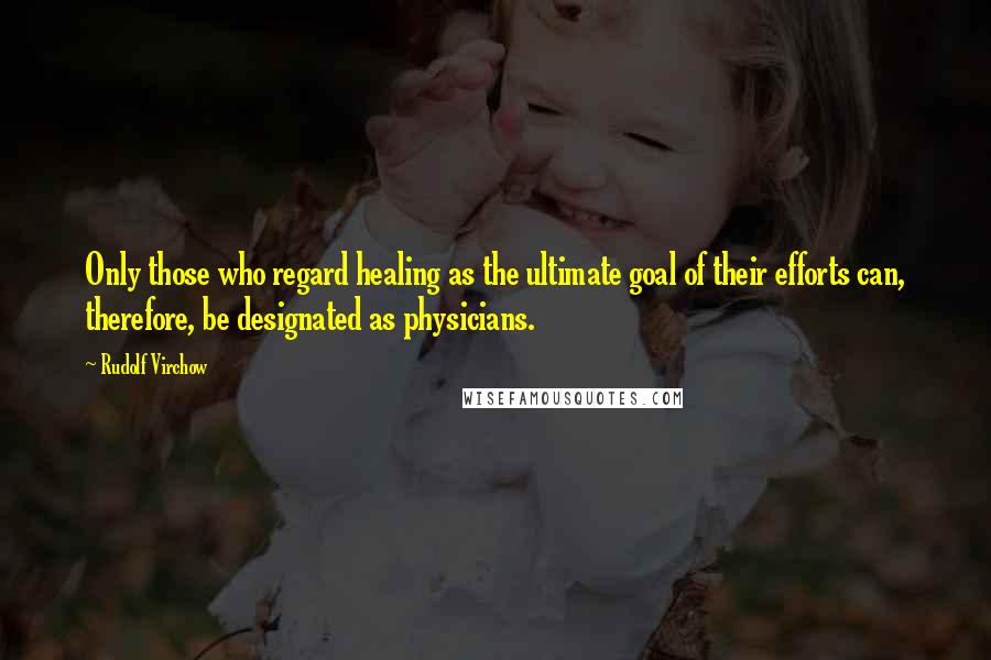 Rudolf Virchow Quotes: Only those who regard healing as the ultimate goal of their efforts can, therefore, be designated as physicians.