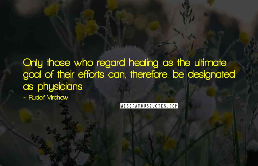 Rudolf Virchow Quotes: Only those who regard healing as the ultimate goal of their efforts can, therefore, be designated as physicians.