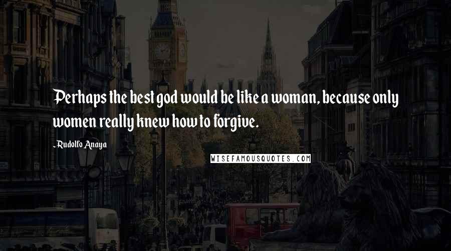 Rudolfo Anaya Quotes: Perhaps the best god would be like a woman, because only women really knew how to forgive.