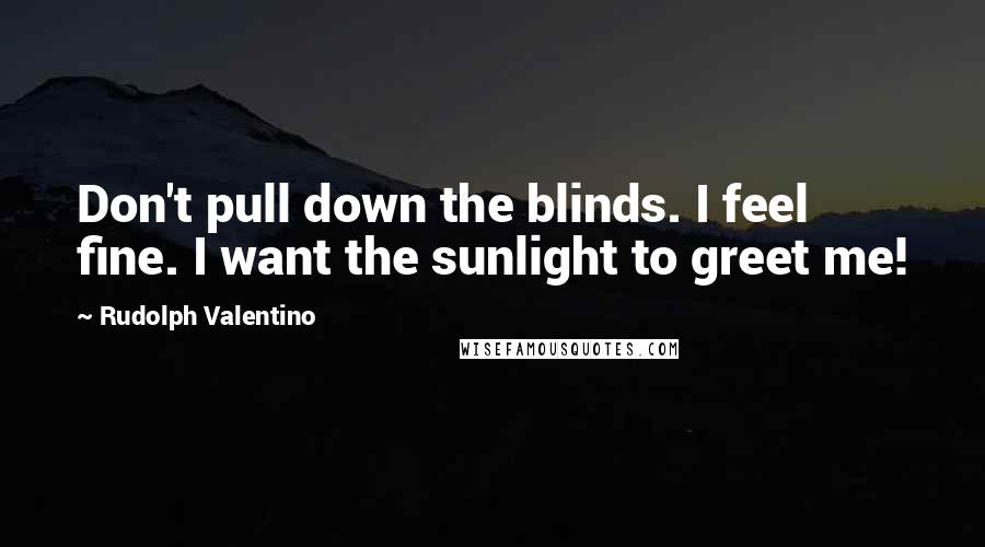 Rudolph Valentino Quotes: Don't pull down the blinds. I feel fine. I want the sunlight to greet me!