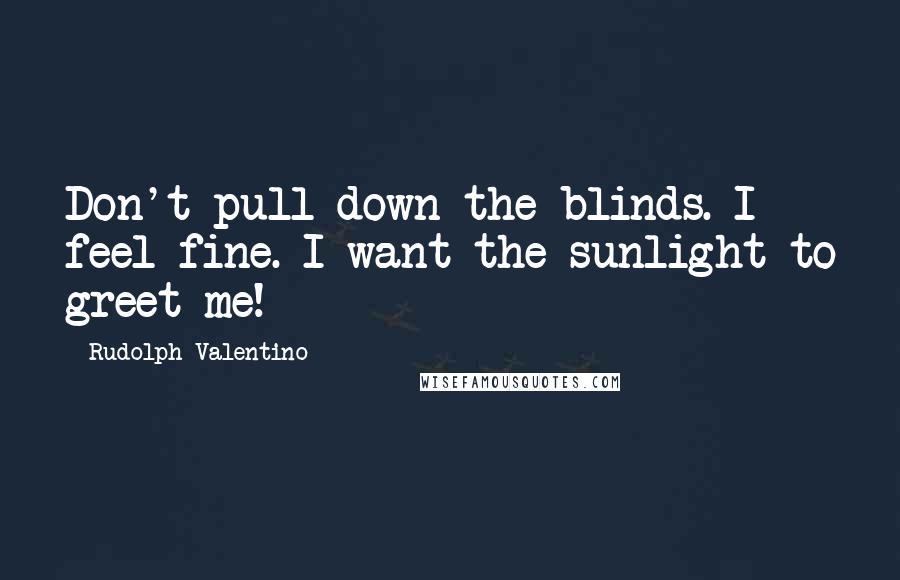 Rudolph Valentino Quotes: Don't pull down the blinds. I feel fine. I want the sunlight to greet me!