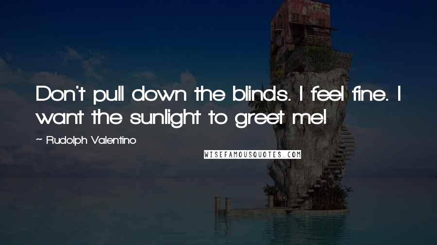 Rudolph Valentino Quotes: Don't pull down the blinds. I feel fine. I want the sunlight to greet me!