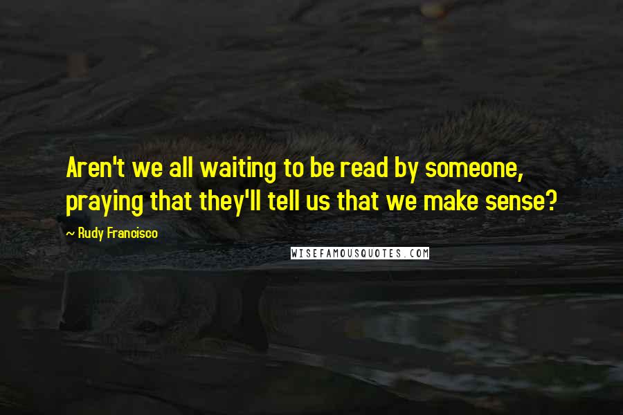 Rudy Francisco Quotes: Aren't we all waiting to be read by someone, praying that they'll tell us that we make sense?