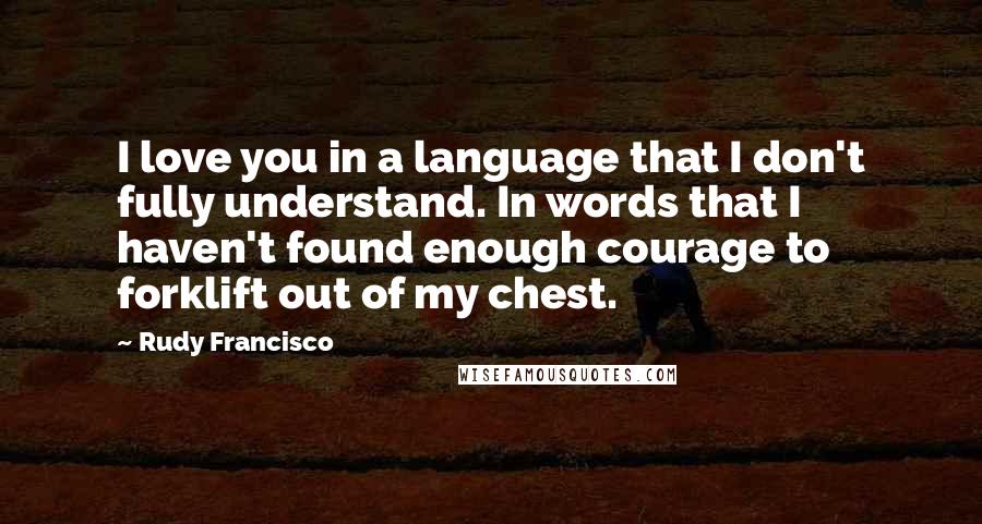Rudy Francisco Quotes: I love you in a language that I don't fully understand. In words that I haven't found enough courage to forklift out of my chest.