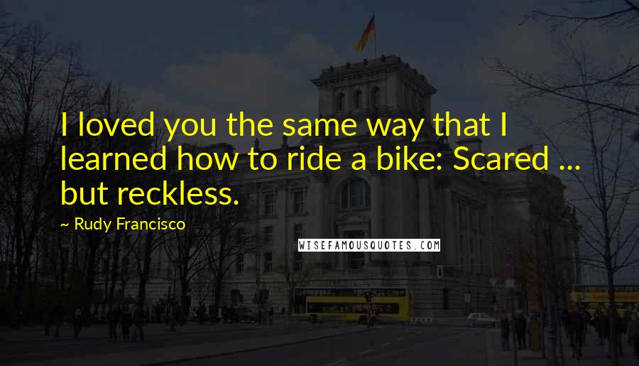 Rudy Francisco Quotes: I loved you the same way that I learned how to ride a bike: Scared ... but reckless.