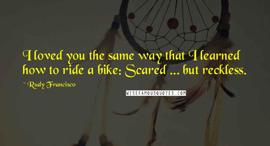 Rudy Francisco Quotes: I loved you the same way that I learned how to ride a bike: Scared ... but reckless.