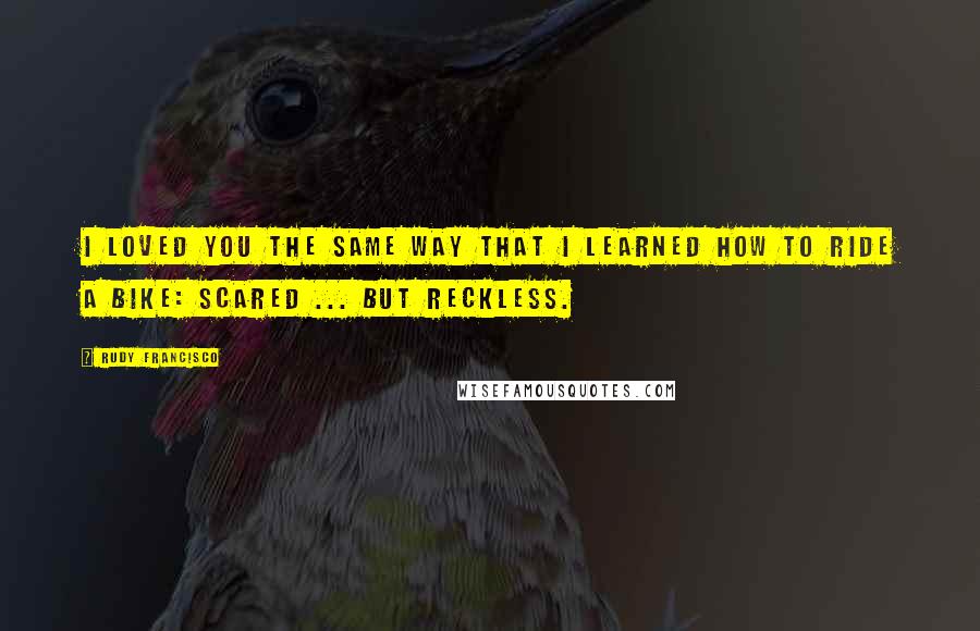 Rudy Francisco Quotes: I loved you the same way that I learned how to ride a bike: Scared ... but reckless.