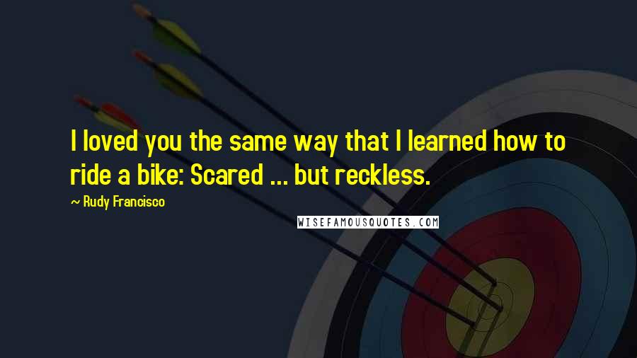 Rudy Francisco Quotes: I loved you the same way that I learned how to ride a bike: Scared ... but reckless.