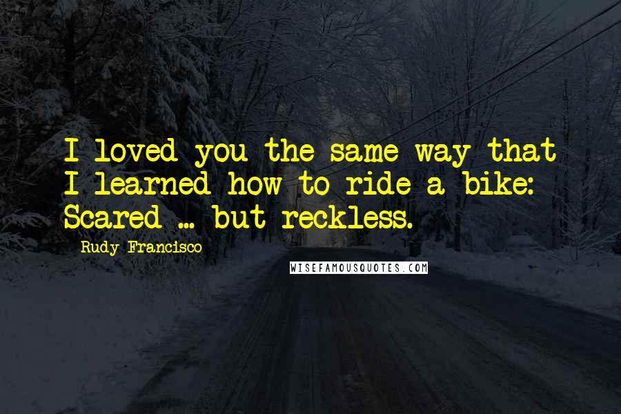 Rudy Francisco Quotes: I loved you the same way that I learned how to ride a bike: Scared ... but reckless.