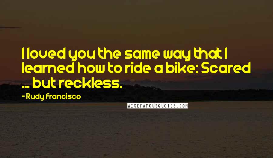 Rudy Francisco Quotes: I loved you the same way that I learned how to ride a bike: Scared ... but reckless.