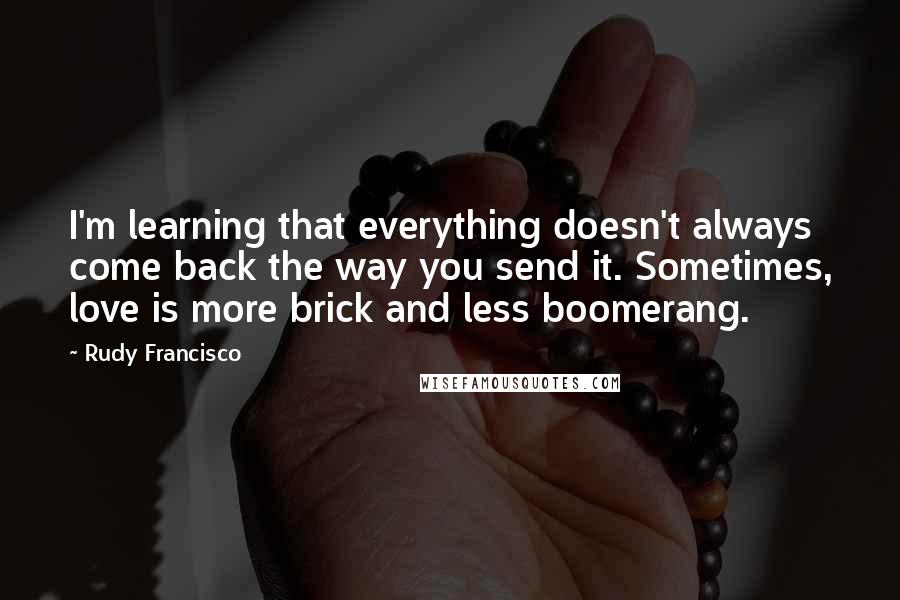 Rudy Francisco Quotes: I'm learning that everything doesn't always come back the way you send it. Sometimes, love is more brick and less boomerang.