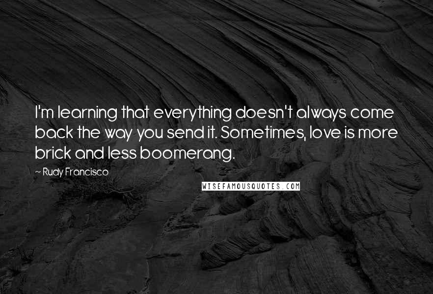 Rudy Francisco Quotes: I'm learning that everything doesn't always come back the way you send it. Sometimes, love is more brick and less boomerang.