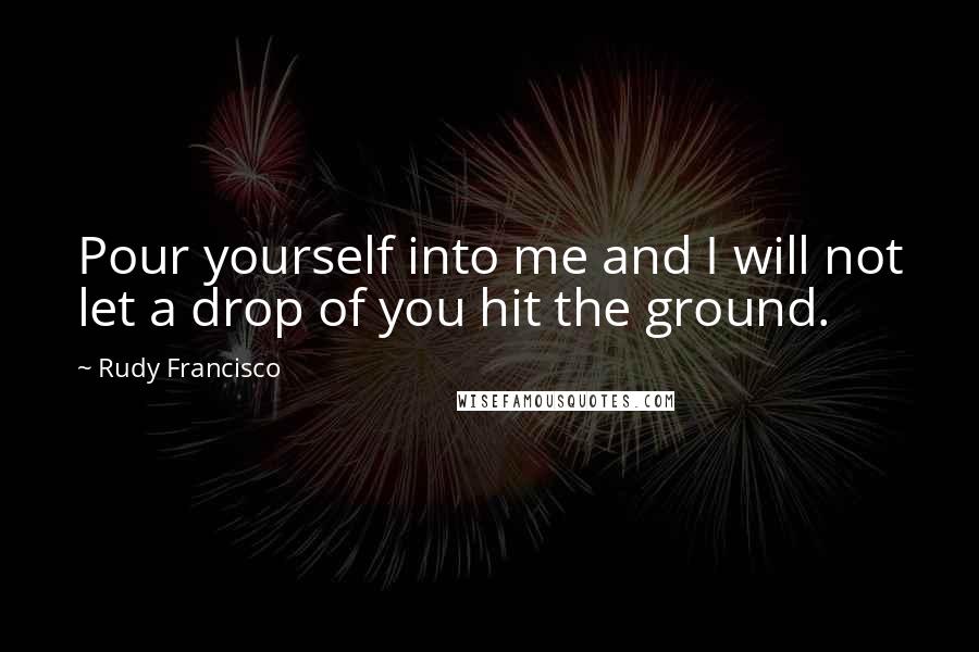 Rudy Francisco Quotes: Pour yourself into me and I will not let a drop of you hit the ground.