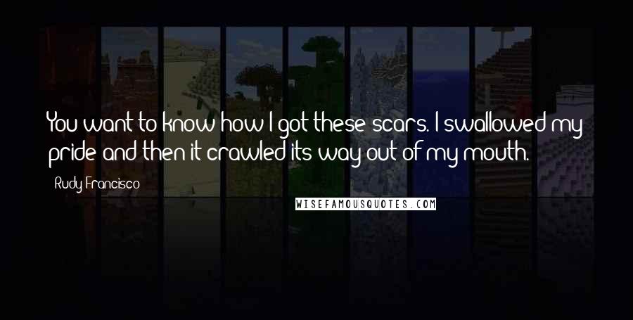 Rudy Francisco Quotes: You want to know how I got these scars. I swallowed my pride and then it crawled its way out of my mouth.