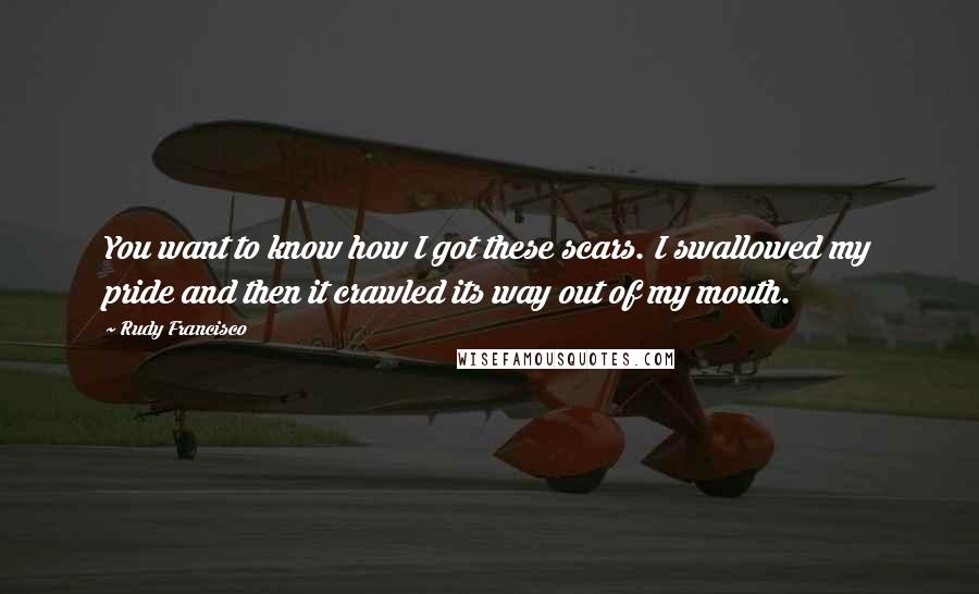 Rudy Francisco Quotes: You want to know how I got these scars. I swallowed my pride and then it crawled its way out of my mouth.